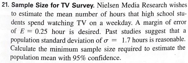 Sample Size for TV Survey. Nielsen Media Research wishes to estimate the mean number of hours that high school students spend watching TV on a weekday. A margin of error of E = 0.25 hour is desired. Past studies suggest that a population standard deviation of ?? = 1.7 hours is reasonable. Calculate the minimum sample size required to estimate the population mean with 95% confidence.