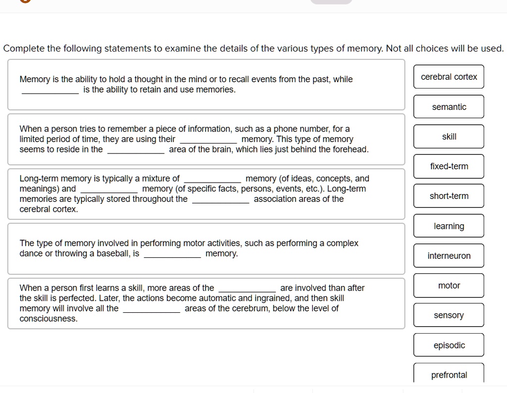 Complete the following statements to examine the details of the various types of memory. Not all choices will be used.

Memory is the ability to hold a thought in the mind or to recall events from the past, while  is the ability to retain and use memories.

When a person tries to remember a piece of information, such as a phone number, for a limited period of time, they are using their  memory. This type of memory seems to reside in the  area of the brain, which lies just behind the forehead.

Long-term memory is typically a mixture of  memory (of ideas, concepts, and meanings) and  memory (of specific facts, persons, events, etc.). Long-term memories are typically stored throughout the  association areas of the cerebral cortex.

The type of memory involved in performing motor activities, such as performing a complex dance or throwing a baseball, is  memory.

When a person first learns a skill, more areas of the  are involved than after the skill is perfected. Later, the actions become automatic and ingrained, and then skill memory will involve all the  areas of the cerebrum, below the level of consciousness.

cerebral cortex
semantic
skill
fixed-term
short-term
learning
interneuron
motor
sensory
episodic
prefrontal