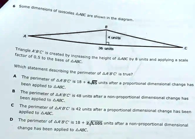 6 Some dimensions of isosceles ABC are shown in the diagram.

A
B
4 units
36 units
C
Triangle A'B'C' is created by increasing the height of ABC by 8 units and applying a scale
factor of 0.5 to the base of ABC.
Which statement describing the perimeter of A'B'C' is true?
A The perimeter of A'B'C' is 18 + 4√(85) units after a proportional dimensional change has
been applied to ABC.
B The perimeter of A'B'C' is 48 units after a non-proportional dimensional change has
been applied to ABC.
C The perimeter of A'B'C' is 42 units after a proportional dimensional change has been
applied to ABC.
D The perimeter of A'B'C' is 18 + 2√(1105) units after a non-proportional dimensional
change has been applied to ABC.