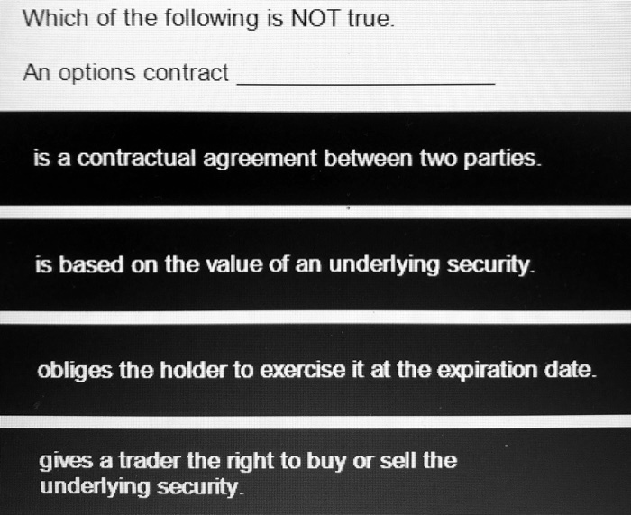 Which of the following is NOT true.
An options contract
is a contractual agreement between two parties.
is based on the value of an underlying security.
obliges the holder to exercise it at the expiration date.
gives a trader the right to buy or sell the
underlying security.