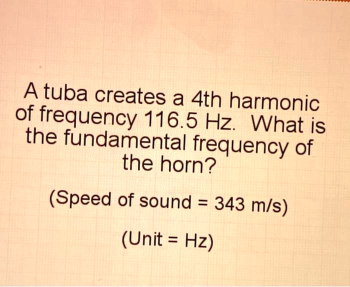 A tuba creates a 4th harmonic of frequency 116.5 Hz. What is the fundamental frequency of the horn?
(Speed of sound = 343 m/s)
(Unit = Hz)