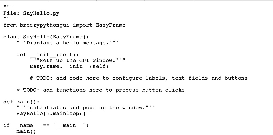 “`python
"""
File: SayHello.py
"""
from breezypythongui import EasyFrame
class SayHello(EasyFrame):
    """Displays a hello message.
    def init(self):
        """Sets up the GUI window."""
        EasyFrame.init(self)
        # TODO: add code here to configure labels, text fields and buttons
        # TODO: add functions here to process button clicks
def main():
    """Instantiates and pops up the window."""
    SayHello().mainloop()
if name == "main":
    main()
“`