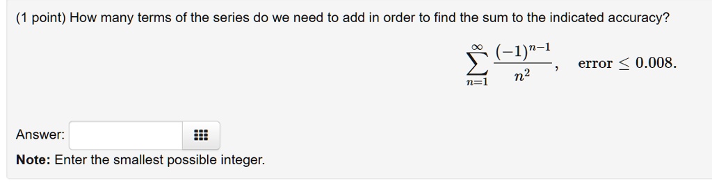How many terms of the series do we need to add in order to find the sum to the indicated accuracy? sumn=1^infty frac(-1)^n-1n^2, error le 0.008. Answer: Note: Enter the smallest possible integer.