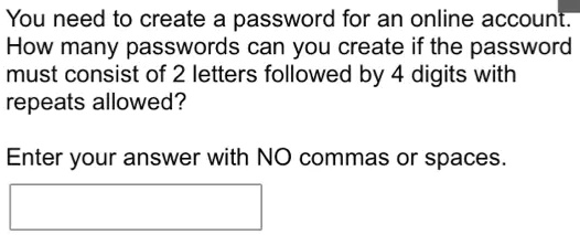 You need to create a password for an online account.
How many passwords can you create if the password
must consist of 2 letters followed by 4 digits with
repeats allowed?
Enter your answer with NO commas or spaces.