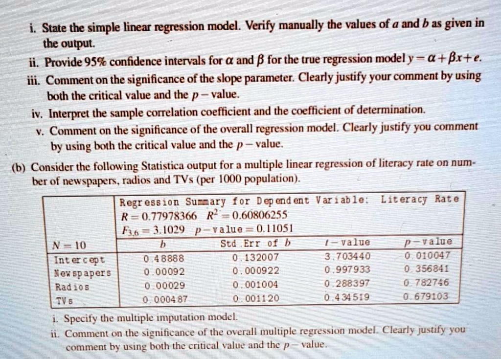 i. State the simple linear regression model. Verify manually the values of a and b as given in the output.
ii. Provide 95% confidence intervals for ? and ? for the true regression model y = ? + ?x + ?.
iii. Comment on the significance of the slope parameter. Clearly justify your comment by using both the critical value and the p–value.
iv. Interpret the sample correlation coefficient and the coefficient of determination.
v. Comment on the significance of the overall regression model. Clearly justify your comment by using both the critical value and the p–value.

(b) Consider the following Statistical output for a multiple linear regression of literacy rate on number of newspapers, radios and TVs (per 1000 population):

Regression Summary for Dependent Variable: Literacy Rate
R = 0.77978366    R^2 = 0.60806255
F(3,6) = 3.1029    p-value = 0.11051
N = 10

        b         Std. Err. of b    t-value     p-value
Intercept  0.48888   0.132007        3.703440   0.010047
Newspapers 0.00092  0.00922         0.997933   0.356841
Radios     0.00029  0.001004        0.288397   0.782746
TVs        0.000487 0.001120        0.434519   0.679103

i. Specify the multiple imputation model.
ii. Comment on the significance of the overall multiple regression model. Clearly justify your comment by using both the critical value and the p-value.