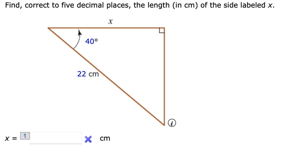 Find, correct to five decimal places, the length (in cm) of the side labeled x.
x
40°
22 cm
x = cm