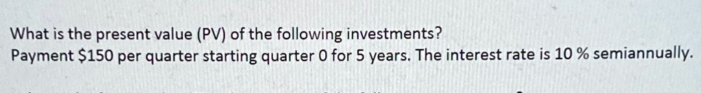 What is the present value (PV) of the following investments?
Payment 150 per quarter starting quarter 0 for 5 years. The interest rate is 10% semiannually.