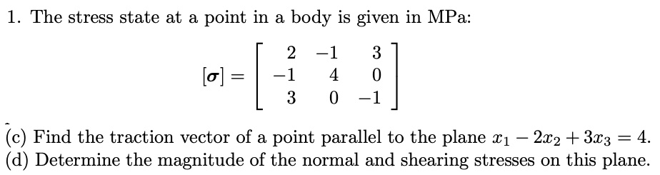 1. The stress state at a point in a body is given in MPa:
[sigma] = eginbmatrix 2     -1     3  -1     4     0  3     0     -1 endbmatrix
(c) Find the traction vector of a point parallel to the plane x1 - 2x2 + 3x3 = 4.
(d) Determine the magnitude of the normal and shearing stresses on this plane.