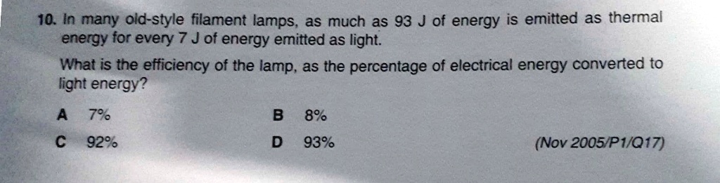 10. In many old-style filament lamps, as much as 93 J of energy is emitted as thermal
energy for every 7 J of energy emitted as light.
What is the efficiency of the lamp, as the percentage of electrical energy converted to
light energy?
A 7%
B 8%
C 92%
D 93%