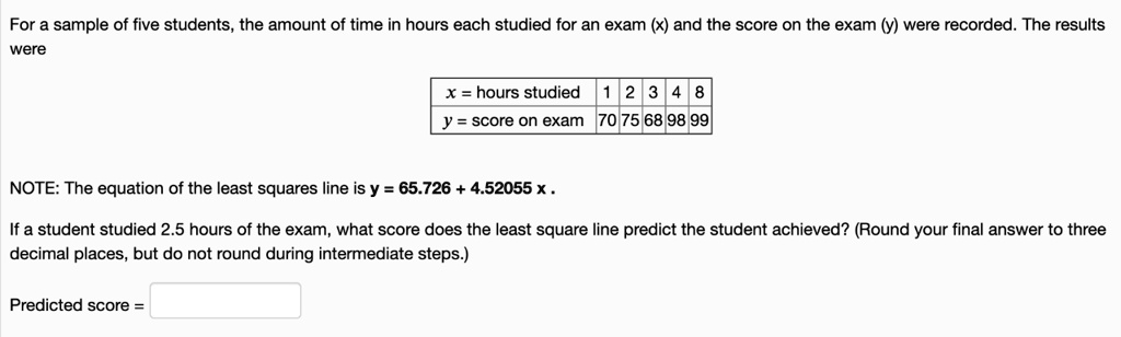 For a sample of five students, the amount of time in hours each studied for an exam (x) and the score on the exam (y) were recorded. The results were

x = hours studied 1 2 3 4 8
y = score on exam 70 75 68 98 99

NOTE: The equation of the least squares line is y = 65.726 + 4.52055 x .

If a student studied 2.5 hours of the exam, what score does the least square line predict the student achieved? (Round your final answer to three decimal places, but do not round during intermediate steps.)

Predicted score =
