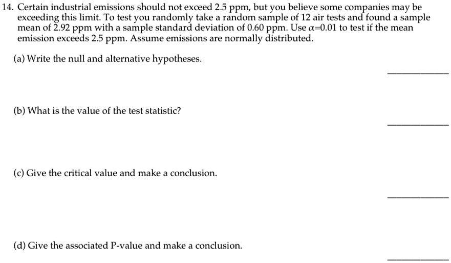 14. Certain industrial emissions should not exceed 2.5 ppm, but you believe some companies may be exceeding this limit. To test you randomly take a random sample of 12 air tests and found a sample mean of 2.92 ppm with a sample standard deviation of 0.60 ppm. Use α=0.01 to test if the mean emission exceeds 2.5 ppm. Assume emissions are normally distributed.
(a) Write the null and alternative hypotheses.
(b) What is the value of the test statistic?
(c) Give the critical value and make a conclusion.
(d) Give the associated P-value and make a conclusion.