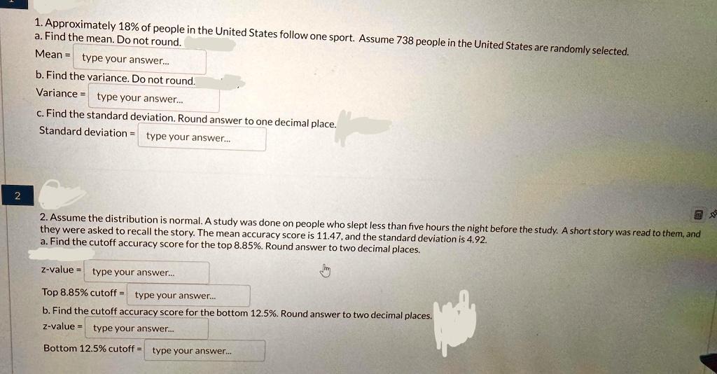 1. Approximately 18% of people in the United States follow one sport. Assume 738 people in the United States are randomly selected.
a. Find the mean. Do not round.
Mean = type your answer...
b. Find the variance. Do not round.
Variance = type your answer...
c. Find the standard deviation. Round answer to one decimal place.
Standard deviation = type your answer...
2
2. Assume the distribution is normal. A study was done on people who slept less than five hours the night before the study. A short story was read to them, and
they were asked to recall the story. The mean accuracy score is 11.47, and the standard deviation is 4.92.
a. Find the cutoff accuracy score for the top 8.85%. Round answer to two decimal places.
z-value = type your answer...
Top 8.85% cutoff = type your answer...
b. Find the cutoff accuracy score for the bottom 12.5%. Round answer to two decimal places.
z-value = type your answer...
Bottom 12.5% cutoff = type your answer...