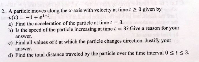 2. A particle moves along the x-axis with velocity at time t ≥ 0 given by
v(t) = -1 + e^1-t.
a) Find the acceleration of the particle at time t = 3.
b) Is the speed of the particle increasing at time t = 3? Give a reason for your
answer.
c) Find all values of t at which the particle changes direction. Justify your
answer.
d) Find the total distance traveled by the particle over the time interval 0 ≤ t ≤ 3.