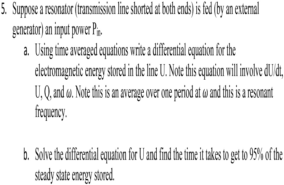 5. Suppose a resonator (transmission line shorted at both ends) is fed (by an external
generator) an input power Pin.
a. Using time averaged equations write a differential equation for the
electromagnetic energy stored in the line U. Note this equation will involve dU/dt,
U, Q, and ω. Note this is an average over one period at ω and this is a resonant
frequency.
b. Solve the differential equation for U and find the time it takes to get to 95% of the
steady state energy stored.
