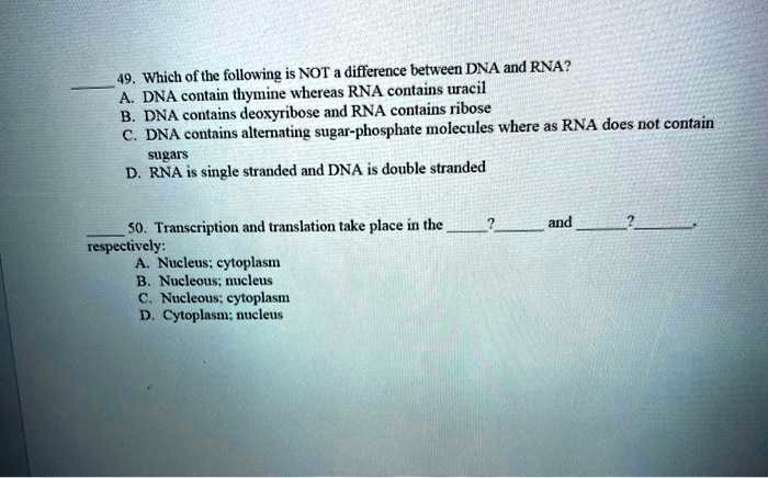 49. Which of the following is NOT a difference between DNA and RNA?
A. DNA contain thymine whereas RNA contains uracil
B. DNA contains deoxyribose and RNA contains ribose
C. DNA contains alternating sugar-phosphate molecules where as RNA does not contain sugars
D. RNA is single stranded and DNA is double stranded

50. Transcription and translation take place in the ? and ?, respectively:
A. Nucleus; cytoplasm
B. Nucleous; nucleus
C. Nucleous; cytoplasm
D. Cytoplasm; nucleus