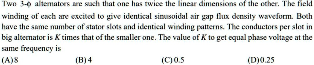 Two 3-? alternators are such that one has twice the linear dimensions of the other. The field winding of each are excited to give identical sinusoidal air gap flux density waveform. Both have the same number of stator slots and identical winding patterns. The conductors per slot in big alternator is K times that of the smaller one. The value of K to get equal phase voltage at the same frequency is (A) 8 (B) 4 (C) 0.5 (D) 0.25
