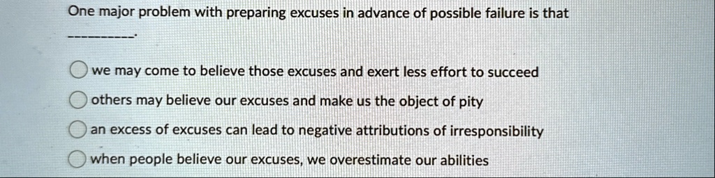 one major problem with preparing excuses in advance of possible failure is that we may come to believe those excuses and exert less effort to succeed others may believe our excuses and make  23593