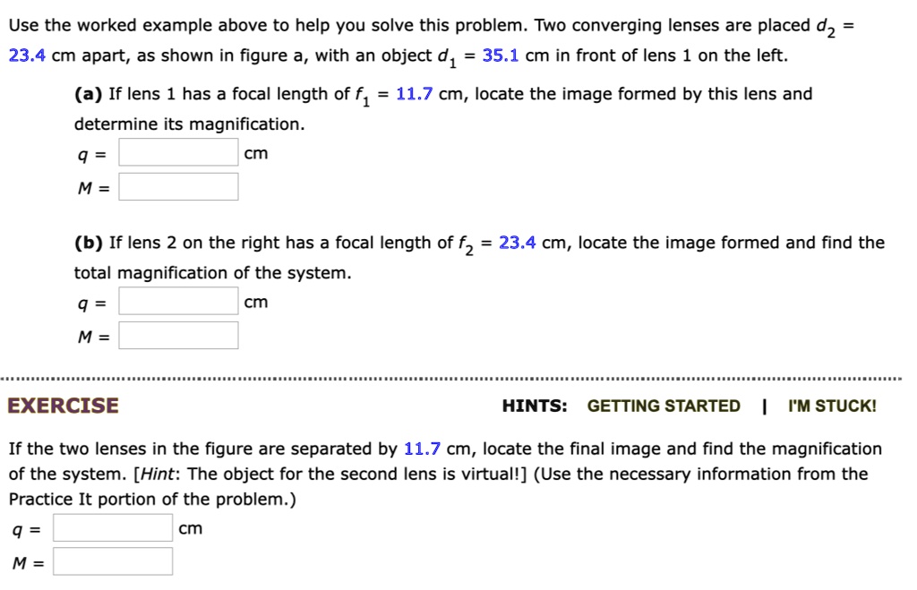 Use the worked example above to help you solve this problem. Two converging lenses are placed d2 = 23.4 cm apart, as shown in figure a, with an object d1 = 35.1 cm in front of lens 1 on the left.
(a) If lens 1 has a focal length of f1 = 11.7 cm, locate the image formed by this lens and determine its magnification.
q = cm
M =
(b) If lens 2 on the right has a focal length of f2 = 23.4 cm, locate the image formed and find the total magnification of the system.
q = cm
M =
EXERCISE
HINTS: GETTING STARTED | I'M STUCK!
If the two lenses in the figure are separated by 11.7 cm, locate the final image and find the magnification of the system. [Hint: The object for the second lens is virtual!] (Use the necessary information from the Practice It portion of the problem.)
q = cm
M =