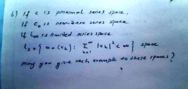 6) If c is proximal series space,
If c0 is near-zero series space
If linfty is limited series space
l2 =  x = (xk) : sumk=1^infty |xk|^2 < infty  space
may you give each example to these spaces?