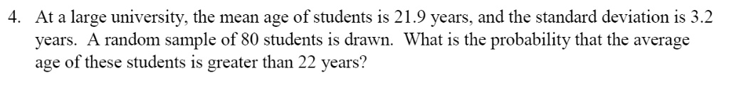 At a large university, the mean age of students is 21.9 years, and the standard deviation is 3.2 years. A random sample of 80 students is drawn. What is the probability that the average age of these students is greater than 22 years?