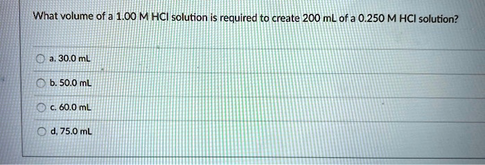What volume of a 1.00 M HCl solution is required to create 200 mL of a 0.250 M HCl solution?

a. 30.0 mL
b. 50.0 mL
c. 60.0 mL
d. 75.0 mL