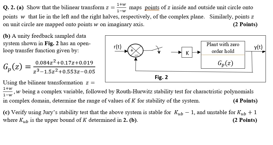 1+w
Q. 2. (a) Show that the bilinear transform z = (1+w)/(1-w) maps points of z inside and outside unit circle onto
points w that lie in the left and the right halves, respectively, of the complex plane. Similarly, points z
on unit circle are mapped onto points w on imaginary axis.
(2 Points)
(b) A unity feedback sampled data
system shown in Fig. 2 has an open-
loop transfer function given by:
0.084z^2+0.17z+0.019
Gp(z) = (0.084z^2+0.17z+0.019)/(z^3-1.5z^2+0.553z-0.05)
Using the bilinear transformation z = (1+w)/(1-w), w being a complex variable, followed by Routh-Hurwitz stability test for charactristic polynomials
in complex domain, determine the range of values of K for stability of the system.
(4 Points)
(c) Verify using Jury's stability test that the above system is stable for Kub - 1, and unstable for Kub + 1
where Kub is the upper bound of K determined in 2. (b).
(2 Points)