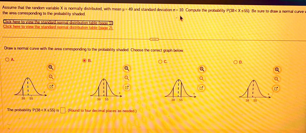 Assume that the random variable X is normally distributed, with mean ? = 49 and standard deviation ? = 10. Compute the probability P(38 < X ? 55). Be sure to draw a normal curve with the area corresponding to the probability shaded.

Draw a normal curve with the area corresponding to the probability shaded. Choose the correct graph below.

The probability P(38 < X ? 55) is ?. (Round to four decimal places as needed.)