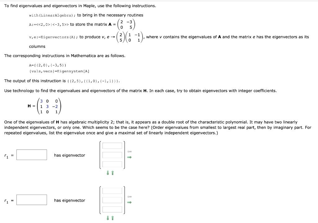 To find eigenvalues and eigenvectors in Maple, use the following instructions.

with(LinearAlgebra); to bring in the necessary routines
A:=<<2,0>|<-3,5>> to store the matrix A = (2 -3, 0 5)
v,e:=Eigenvectors(A); to produce v, e -> (2, 5) (1 -1, 0 1), where v contains the eigenvalues of A and the matrix e has the eigenvectors as its columns

The corresponding instructions in Mathematica are as follows.

A=2,0,-3,5
vals,vecs=Eigensystem[A]

The output of this instruction is 2,5,1,0,-1,1.

Use technology to find the eigenvalues and eigenvectors of the matrix H. In each case, try to obtain eigenvectors with integer coefficients.

H = (3 0 0, 1 3 -2, 1 0 1)

One of the eigenvalues of H has algebraic multiplicity 2; that is, it appears as a double root of the characteristic polynomial. It may have two linearly independent eigenvectors, or only one. Which seems to be the case here? (Order eigenvalues from smallest to largest real part, then by imaginary part. For repeated eigenvalues, list the eigenvalue once and give a maximal set of linearly independent eigenvectors.)