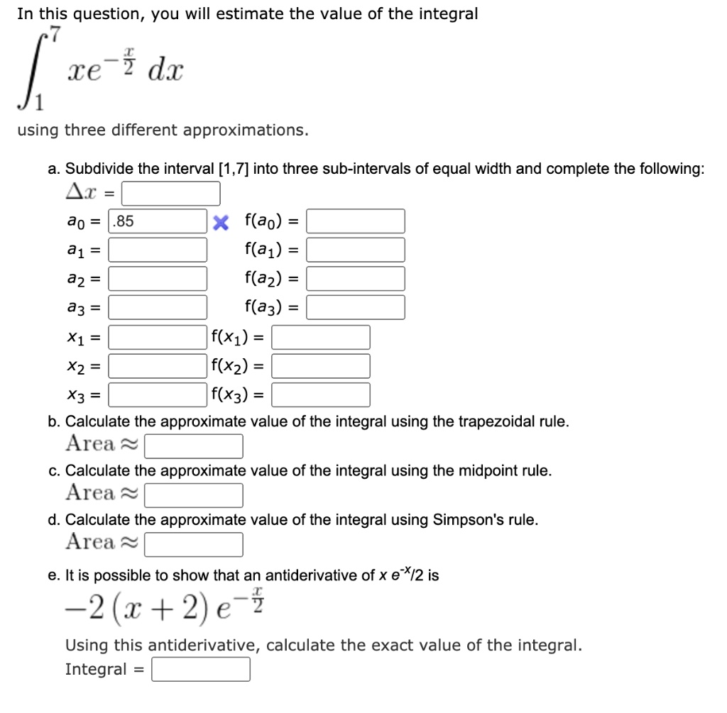 In this question, you will estimate the value of the integral
??? xe^(-x/2) dx
using three different approximations.
a. Subdivide the interval [1,7] into three sub-intervals of equal width and complete the following:
?x =
a? = .85 f(a?) =
a? = f(a?) =
a? = f(a?) =
a? = f(a?) =
x? = f(x?) =
x? = f(x?) =
x? = f(x?) =
b. Calculate the approximate value of the integral using the trapezoidal rule.
Area ?
c. Calculate the approximate value of the integral using the midpoint rule.
Area ?
d. Calculate the approximate value of the integral using Simpson's rule.
Area ?
e. It is possible to show that an antiderivative of x e??/² is
-2(x + 2) e??/²
Using this antiderivative, calculate the exact value of the integral.
Integral =