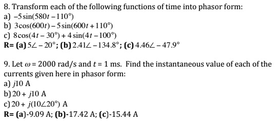 8. Transform each of the following functions of time into phasor form:
a) -5 sin(580t - 110°)
b) 3 cos(600t) - 5 sin(600t + 110°)
c) 8 cos(4t - 30°) + 4 sin(4t - 100°)
R= (a) 5? - 20°; (b) 2.41? - 134.8°; (c) 4.46? - 47.9°

9. Let ? = 2000 rad/s and t = 1 ms. Find the instantaneous value of each of the currents given here in phasor form:
a) j10 A
b) 20 + j10 A
c) 20 + j(10?20°) A
R= (a)-9.09 A; (b)-17.42 A; (c)-15.44 A