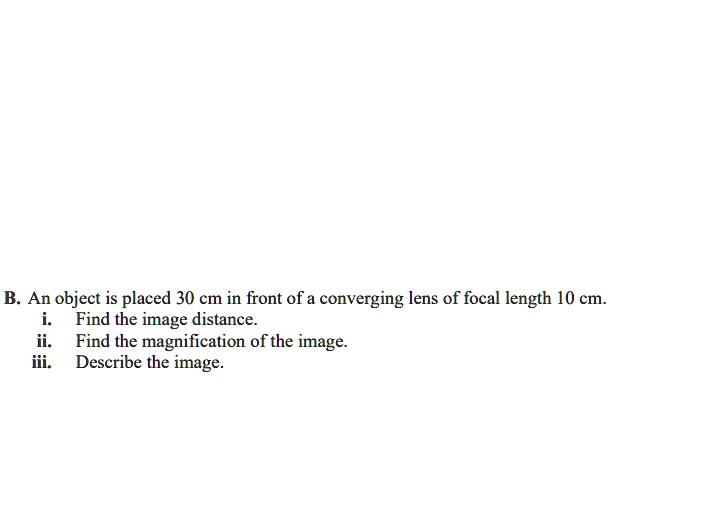 B. An object is placed 30 cm in front of a converging lens of focal length 10 cm.
i. Find the image distance.
ii. Find the magnification of the image.
iii. Describe the image.