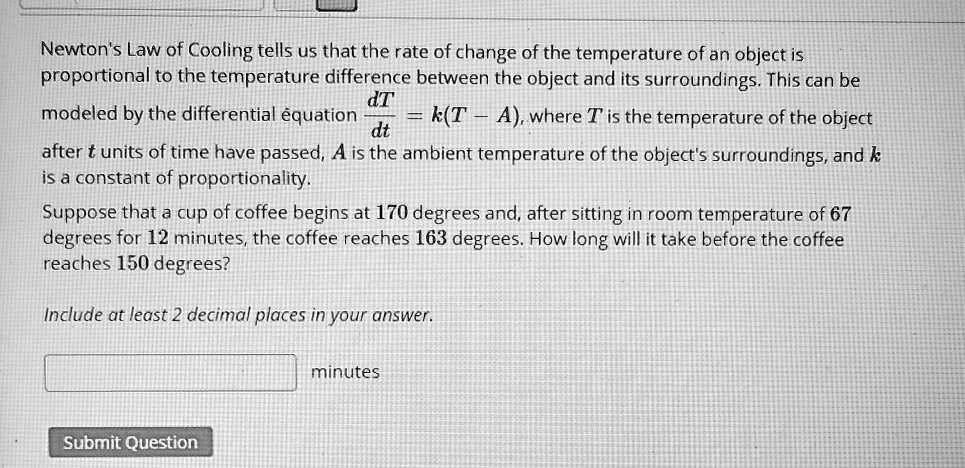 Newton's Law of Cooling tells us that the rate of change of the temperature of an object is proportional to the temperature difference between the object and its surroundings. This can be modeled by the differential equation dT/dt = k(T - A), where T is the temperature of the object after t units of time have passed, A is the ambient temperature of the object's surroundings, and k is a constant of proportionality.
Suppose that a cup of coffee begins at 170 degrees and, after sitting in room temperature of 67 degrees for 12 minutes, the coffee reaches 163 degrees. How long will it take before the coffee reaches 150 degrees?
Include at least 2 decimal places in your answer.
minutes