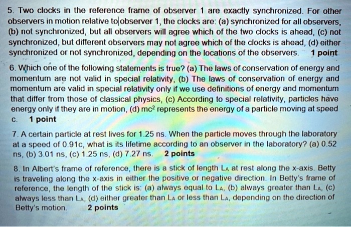 5. Two clocks in the reference frame of observer 1 are exactly synchronized. For other observers in motion relative to observer 1, the clocks are: (a) synchronized for all observers, (b) not synchronized, but all observers will agree which of the two clocks is ahead, (c) not synchronized, but different observers may not agree which of the clocks is ahead, (d) either synchronized or not synchronized, depending on the locations of the observers.

6. Which one of the following statements is true? (a) The laws of conservation of energy and momentum are not valid in special relativity, (b) The laws of conservation of energy and momentum are valid in special relativity only if we use definitions of energy and momentum that differ from those of classical physics, (c) According to special relativity, particles have energy only if they are in motion, (d) mc² represents the energy of a particle moving at speed c.

7. A certain particle at rest lives for 1.25 ns. When the particle moves through the laboratory at a speed of 0.91c, what is its lifetime according to an observer in the laboratory? (a) 0.52 ns, (b) 3.01 ns, (c) 1.25 ns, (d) 7.27 ns.

8. In Albert's frame of reference, there is a stick of length LA at rest along the x-axis. Betty is traveling along the x-axis in either the positive or negative direction. In Betty's frame of reference, the length of the stick is: (a) always equal to LA, (b) always greater than LA, (c) always less than LA, (d) either greater than LA or less than LA, depending on the direction of Betty's motion.