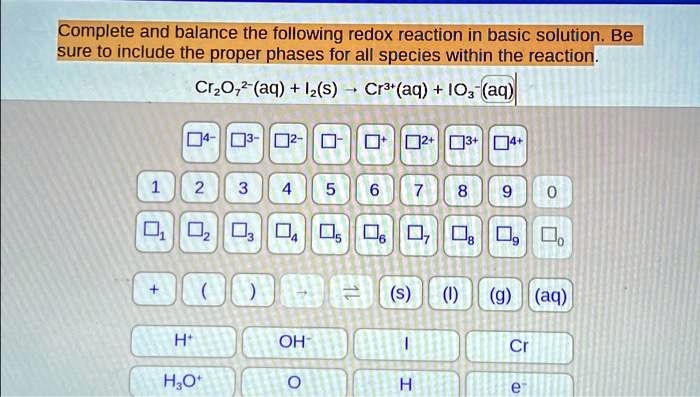 Complete and balance the following redox reaction in basic solution. Be sure to include the proper phases for all species within the reaction.
Cr2O7^2-(aq) + I2(s) ightarrow Cr^3+(aq) + IO3^-(aq)