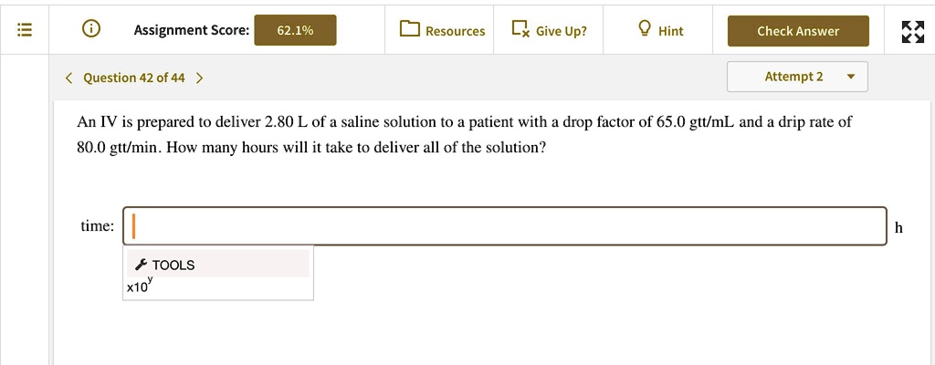 An IV is prepared to deliver 2.80 L of a saline solution to a patient with a drop factor of 65.0 gtt/mL and a drip rate of 80.0 gtt/min. How many hours will it take to deliver all of the solution?

time: h