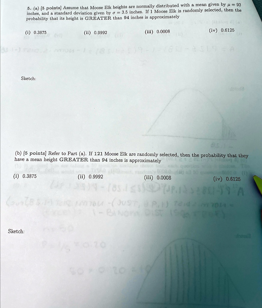 5. (a) (5 points] Assume that Moose Elk heights are normally distributed with a mean given by µ = 93 inches, and a standard deviation given by ? = 3.5 inches. If 1 Moose Elk is randomly selected, then the probability that its height is GREATER than 94 inches is approximately
(i) 0.3875
(ii) 0.9992
(iii) 0.0008
(iv) 0.6125
Sketch:
(b) [5 points] Refer to Part (a). If 121 Moose Elk are randomly selected, then the probability that they have a mean height GREATER than 94 inches is approximately
(i) 0.3875
(ii) 0.9992
(iii) 0.0008
(iv) 0.6125
Sketch: