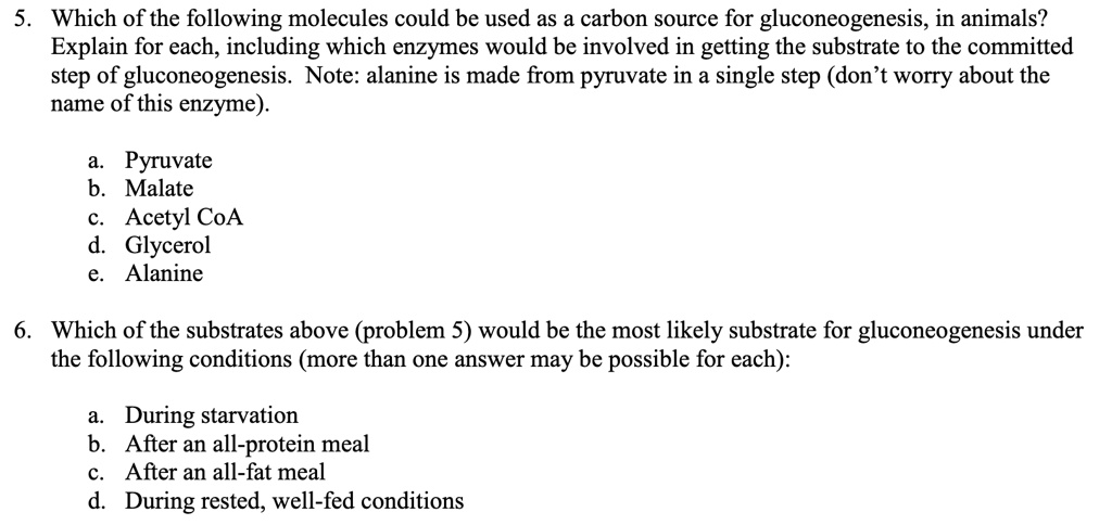 5. Which of the following molecules could be used as a carbon source for gluconeogenesis, in animals? Explain for each, including which enzymes would be involved in getting the substrate to the committed step of gluconeogenesis. Note: alanine is made from pyruvate in a single step (don't worry about the name of this enzyme).

a. Pyruvate
b. Malate
c. Acetyl CoA
d. Glycerol
e. Alanine

6. Which of the substrates above (problem 5) would be the most likely substrate for gluconeogenesis under the following conditions (more than one answer may be possible for each):

a. During starvation
b. After an all-protein meal
c. After an all-fat meal
d. During rested, well-fed conditions