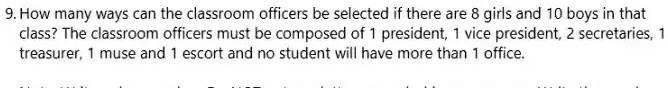 9. How many ways can the classroom officers be selected if there are 8 girls and 10 boys in that class? The classroom officers must be composed of 1 president, 1 vice president, 2 secretaries, 1 treasurer, 1 muse and 1 escort and no student will have more than 1 office.