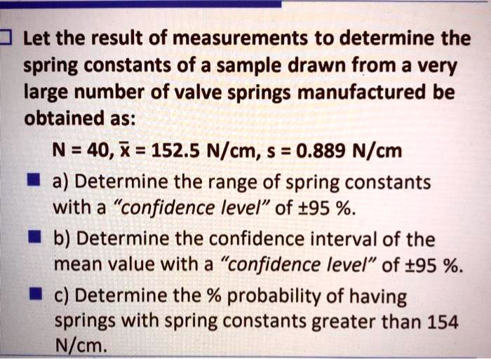 Let the result of measurements to determine the spring constants of a sample drawn from a very large number of valve springs manufactured be obtained as: N = 40, x? = 152.5 N/cm, s = 0.889 N/cm a) Determine the range of spring constants with a "confidence level" of ±95 %. b) Determine the confidence interval of the mean value with a "confidence level" of ±95 %. c) Determine the % probability of having springs with spring constants greater than 154 N/cm.