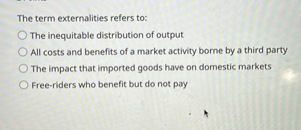 The term externalities refers to:
The inequitable distribution of output
All costs and benefits of a market activity borne by a third party
The impact that imported goods have on domestic markets
Free-riders who benefit but do not pay