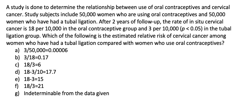 A study is done to determine the relationship between use of oral contraceptives and cervical cancer. Study subjects include 50,000 women who are using oral contraceptives and 50,000 women who have had a tubal ligation. After 2 years of follow-up, the rate of in situ cervical cancer is 18 per 10,000 in the oral contraceptive group and 3 per 10,000 (p < 0.05) in the tubal ligation group. Which of the following is the estimated relative risk of cervical cancer among women who have had a tubal ligation compared with women who use oral contraceptives?
a) 3/50,000=0.00006
b) 3/18=0.17
c) 18/3=6
d) 18-3/10=17.7
e) 18-3=15
f) 18/3=21
g) Indeterminable from the data given
