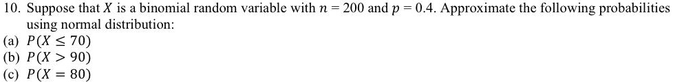 10. Suppose that X is a binomial random variable with n = 200 and p = 0.4. Approximate the following probabilities using normal distribution:
(a) P(X ≤ 70)
(b) P(X > 90)
(c) P(X = 80)