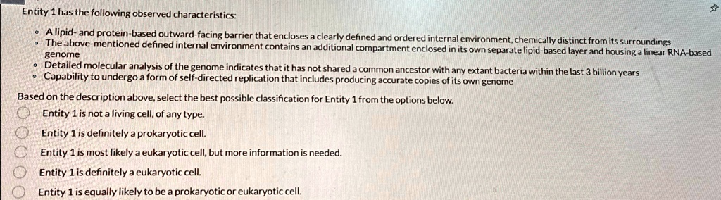 Entity 1 has the following observed characteristics:

• A lipid- and protein-based outward-facing barrier that encloses a clearly defined and ordered internal environment, chemically distinct from its surroundings
• The above-mentioned defined internal environment contains an additional compartment enclosed in its own separate lipid-based layer and housing a linear RNA-based genome
• Detailed molecular analysis of the genome indicates that it has not shared a common ancestor with any extant bacteria within the last 3 billion years
• Capability to undergo a form of self-directed replication that includes producing accurate copies of its own genome

Based on the description above, select the best possible classification for Entity 1 from the options below.

Entity 1 is not a living cell, of any type.
Entity 1 is definitely a prokaryotic cell.
Entity 1 is most likely a eukaryotic cell, but more information is needed.
Entity 1 is definitely a eukaryotic cell.
Entity 1 is equally likely to be a prokaryotic or eukaryotic cell.