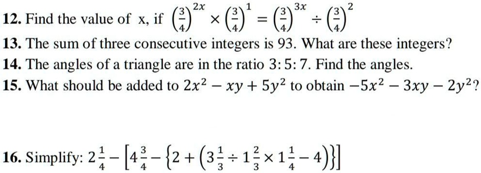 12. Find the value of x, if ((3)/(4))^2x ×((3)/(4))^1 = ((3)/(4))^3x ÷((3)/(4))^2
13. The sum of three consecutive integers is 93. What are these integers?
14. The angles of a triangle are in the ratio 3: 5: 7. Find the angles.
15. What should be added to 2x^2 - xy + 5y^2 to obtain -5x^2 - 3xy - 2y^2?
16. Simplify: 2(1)/(4) - [4(3)/(4) - {2 + (3(1)/(3)÷ 1(2)/(3)× 1(1)/(4) - 4)}]