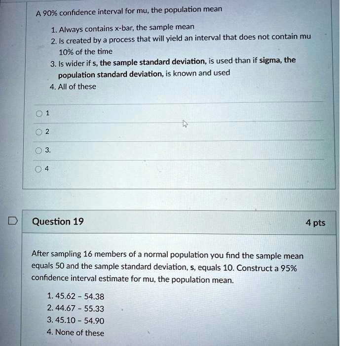 A 90% confidence interval for mu, the population mean
1. Always contains x-bar, the sample mean
2. Is created by a process that will yield an interval that does not contain mu 10% of the time
3. Is wider if s, the sample standard deviation, is used than if sigma, the population standard deviation, is known and used
4. All of these
1
2
3.
4
Question 19
4 pts
After sampling 16 members of a normal population you find the sample mean equals 50 and the sample standard deviation, s, equals 10. Construct a 95% confidence interval estimate for mu, the population mean.
1. 45.62 - 54.38
2. 44.67 - 55.33
3. 45.10 - 54.90
4. None of these