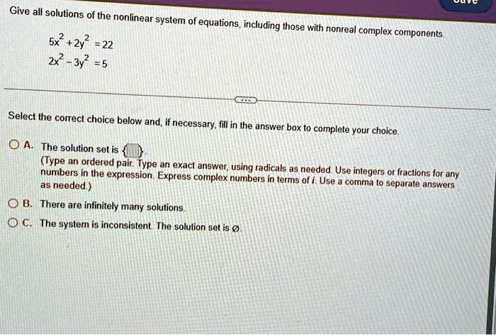 Give all solutions of the nonlinear system of equations, including those with nonreal complex components.
5x2+2y2 = 22
2x2-3y2 =5
Select the correct choice below and, if necessary, fill in the answer box to complete your choice.
A. The solution set is 
(Type an ordered pair. Type an exact answer, using radicals as needed. Use integers or fractions for any
numbers in the expression. Express complex numbers in terms of i. Use a comma to separate answers
as needed.)
B. There are infinitely many solutions.
C. The system is inconsistent. The solution set is ∅.