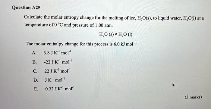 Question A25
Calculate the molar entropy change for the melting of ice, H?O(s), to liquid water, H?O(l) at a
temperature of 0 °C and pressure of 1.00 atm.
H?O (s) ⇌ H?O (l)
The molar enthalpy change for this process is 6.0 kJ mol?¹
A.
3.8 J K?¹ mol?¹
B.
-22 J K?¹ mol?¹
C. 22 J K?¹ mol?¹
D.
J K?¹ mol?¹
E.
0.32 J K?¹ mol?¹
(3 marks)