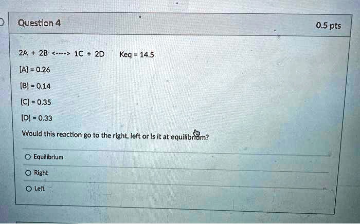 2A + 2B <—-> 1C + 2D Keq = 14.5
[A] = 0.26
[B] = 0.14
[C] = 0.35
[D] = 0.33
Would this reaction go to the right, left or is it at equilibrium?
Equilibrium
Right
Left