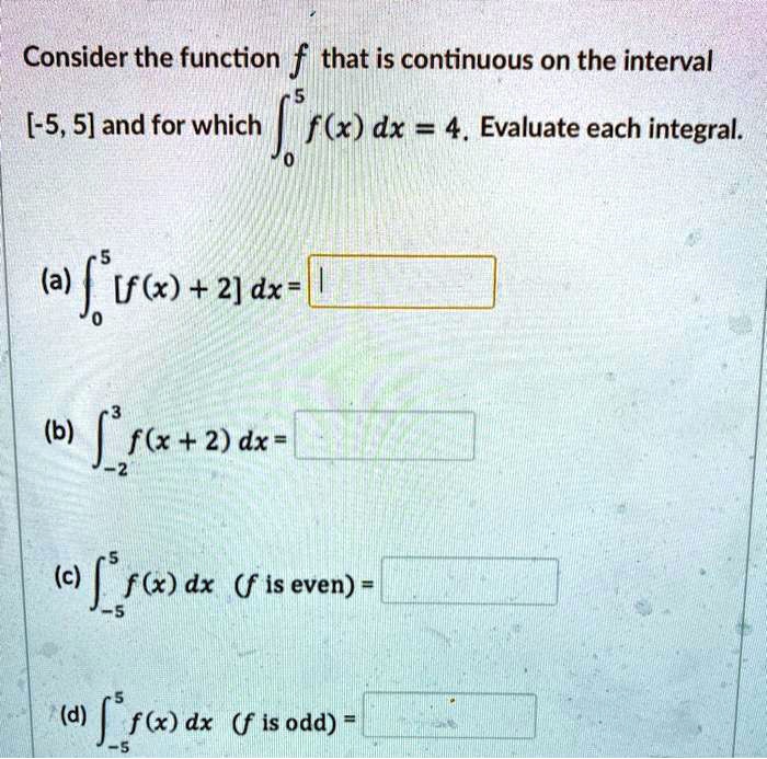 Consider the function f that is continuous on the interval [-5, 5] and for which ??? f(x) dx = 4. Evaluate each integral. (a) ??? [f(x) + 2] dx = (b) ???³ f(x + 2) dx = (c) ???? f(x) dx (f is even) = (d) ???? f(x) dx (f is odd) =