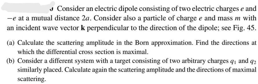 Consider an electric dipole consisting of two electric charges e and
-e at a mutual distance 2a. Consider also a particle of charge e and mass m with
an incident wave vector k perpendicular to the direction of the dipole; see Fig. 45.

(a) Calculate the scattering amplitude in the Born approximation. Find the directions at
which the differential cross section is maximal.
(b) Consider a different system with a target consisting of two arbitrary charges q1 and q2
similarly placed. Calculate again the scattering amplitude and the directions of maximal
scattering.